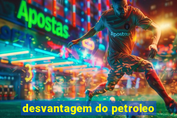 desvantagem do petroleo